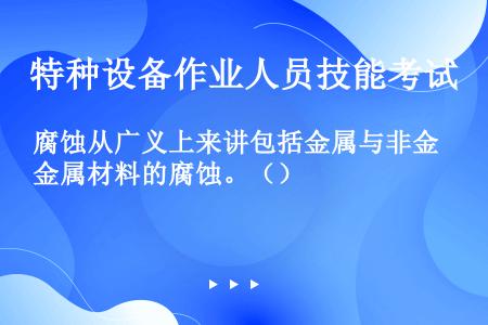 腐蚀从广义上来讲包括金属与非金属材料的腐蚀。（）