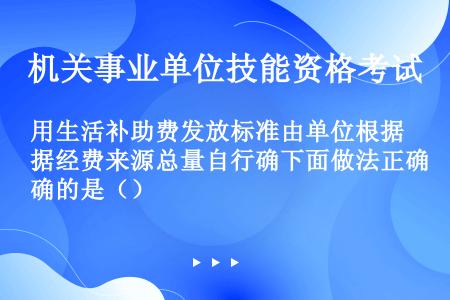 用生活补助费发放标准由单位根据经费来源总量自行确下面做法正确的是（）