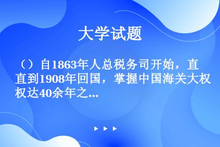 （）自1863年人总税务司开始，直到1908年回国，掌握中国海关大权达40余年之久。