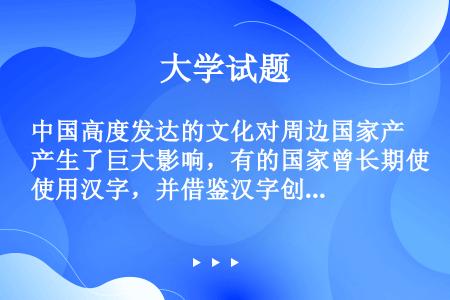 中国高度发达的文化对周边国家产生了巨大影响，有的国家曾长期使用汉字，并借鉴汉字创造了本国文字，如（）...