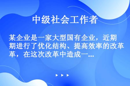 某企业是一家大型国有企业，近期进行了优化结构、提高效率的改革，在这次改革中造成一部分工人下岗失业，则...