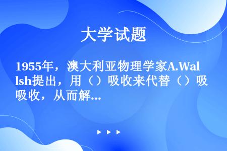 1955年，澳大利亚物理学家A.Walsh提出，用（）吸收来代替（）吸收，从而解决了测量原子吸收的困...