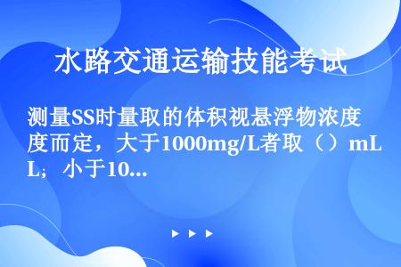 测量SS时量取的体积视悬浮物浓度而定，大于1000mg/L者取（）mL；小于100mg/L时，量取（...