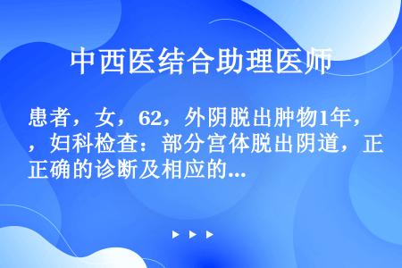 患者，女，62，外阴脱出肿物1年，妇科检查：部分宫体脱出阴道，正确的诊断及相应的治疗，下列哪项正确？...