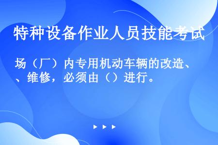 场（厂）内专用机动车辆的改造、维修，必须由（）进行。