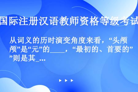 从词义的历时演变角度来看，“头颅”是“元”的____，“最初的、首要的”则是其____。