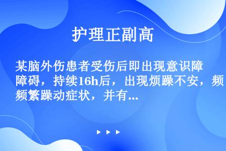 某脑外伤患者受伤后即出现意识障碍，持续16h后，出现烦躁不安，频繁躁动症状，并有神经系统阳性体征，体...