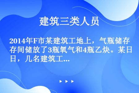 2014年F市某建筑工地上，气瓶储存间储放了3瓶氧气和4瓶乙炔。某日，几名建筑工人到气瓶储存间避雨，...