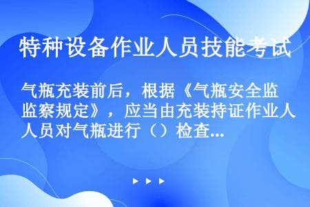 气瓶充装前后，根据《气瓶安全监察规定》，应当由充装持证作业人员对气瓶进行（）检查。