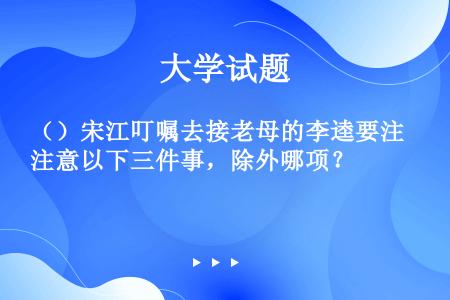 （）宋江叮嘱去接老母的李逵要注意以下三件事，除外哪项？