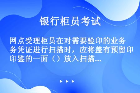 网点受理柜员在对需要验印的业务凭证进行扫描时，应将盖有预留印鉴的一面（）放入扫描仪。