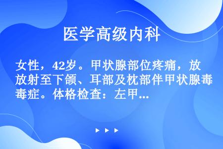 女性，42岁。甲状腺部位疼痛，放射至下颌、耳部及枕部伴甲状腺毒症。体格检查：左甲状腺肿大，可及一1....