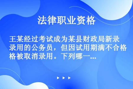 王某经过考试成为某县财政局新录用的公务员，但因试用期满不合格被取消录用。下列哪一说法是正确的（　）