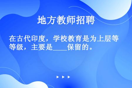 在古代印度，学校教育是为上层等级，主要是____保留的。