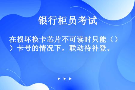 在损坏换卡芯片不可读时只能（）卡号的情况下，联动待补登。