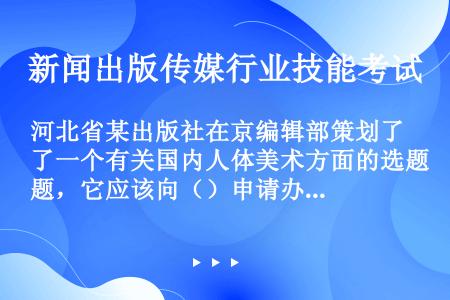 河北省某出版社在京编辑部策划了一个有关国内人体美术方面的选题，它应该向（）申请办理。