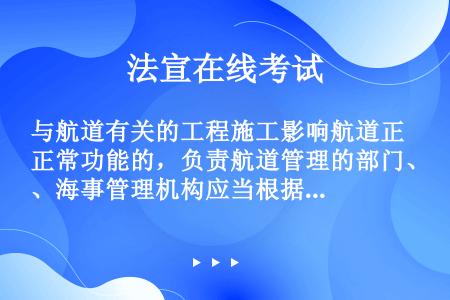 与航道有关的工程施工影响航道正常功能的，负责航道管理的部门、海事管理机构应当根据需要对航标或者航道的...