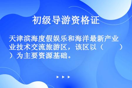 天津滨海度假娱乐和海洋最新产业技术交流旅游区，该区以（　　）为主要资源基础。