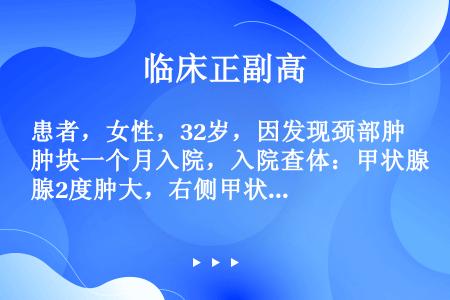 患者，女性，32岁，因发现颈部肿块一个月入院，入院查体：甲状腺2度肿大，右侧甲状腺可触及一圆形，质中...