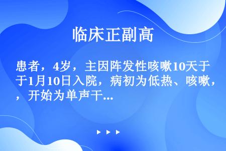 患者，4岁，主因阵发性咳嗽10天于1月10日入院，病初为低热、咳嗽，开始为单声干咳，热退后咳嗽加剧，...