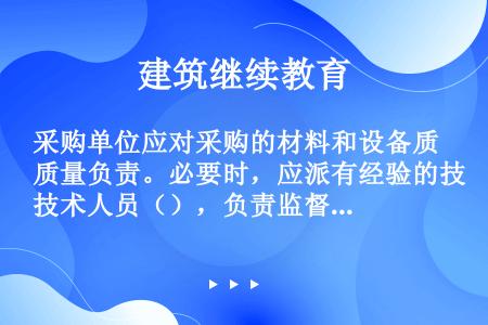 采购单位应对采购的材料和设备质量负责。必要时，应派有经验的技术人员（），负责监督检查材料、设备的质量...