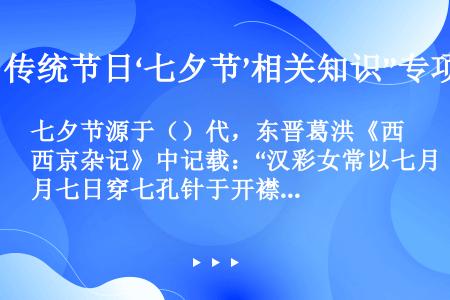 七夕节源于（）代，东晋葛洪《西京杂记》中记载：“汉彩女常以七月七日穿七孔针于开襟楼，人俱习之。”