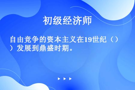 自由竞争的资本主义在19世纪（）发展到鼎盛时期。