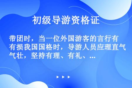 带团时，当一位外国游客的言行有损我国国格时，导游人员应理直气壮，坚持有理、有礼、有节的原则，维护祖国...