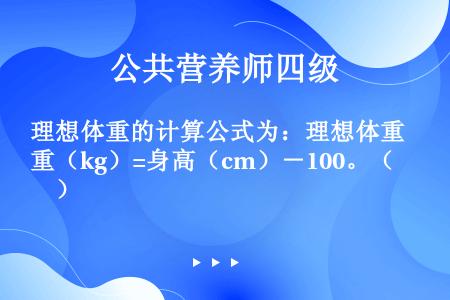 理想体重的计算公式为：理想体重（kg）=身高（cm）－100。（　　）