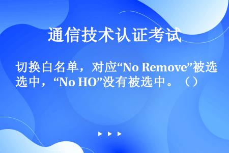 切换白名单，对应“No Remove”被选中，“No HO”没有被选中。（）