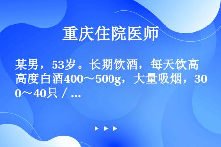 某男，53岁。长期饮酒，每天饮高度白酒400～500g，大量吸烟，30～40只／天，清早起床就开始饮...