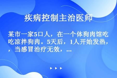 某市一家5口人，在一个体狗肉馆吃凉拌狗肉。5天后，1人开始发热，当感冒治疗无效，症状逐渐加重，入院；...