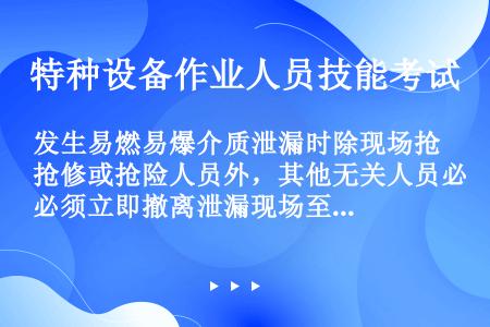 发生易燃易爆介质泄漏时除现场抢修或抢险人员外，其他无关人员必须立即撤离泄漏现场至安全地带，如果泄漏介...