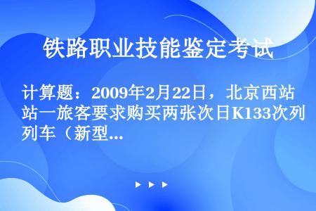 计算题：2009年2月22日，北京西站一旅客要求购买两张次日K133次列车（新型空调车，北京西——井...