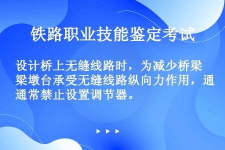 设计桥上无缝线路时，为减少桥梁墩台承受无缝线路纵向力作用，通常禁止设置调节器。