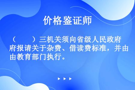 （　　）三机关须向省级人民政府报请关于杂费、借读费标准，并由教育部门执行。