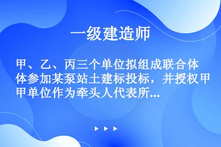 甲、乙、丙三个单位拟组成联合体参加某泵站土建标投标，并授权甲单位作为牵头人代表所有联合体成员负责投标...