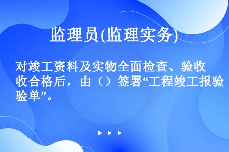 对竣工资料及实物全面检查、验收合格后，由（）签署“工程竣工报验单”。