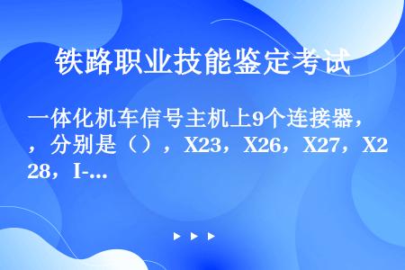 一体化机车信号主机上9个连接器，分别是（），X23，X26，X27，X28，I-SZ，II-SZ，L...