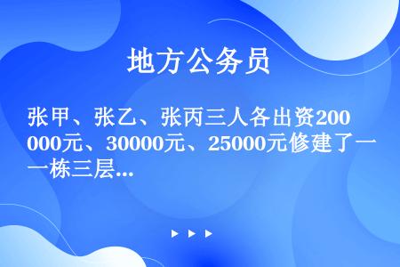 张甲、张乙、张丙三人各出资20000元、30000元、25000元修建了一栋三层小楼。建楼前三人约定...