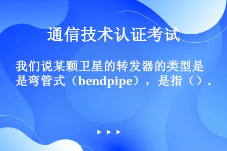 我们说某颗卫星的转发器的类型是弯管式（bendpipe），是指（）.