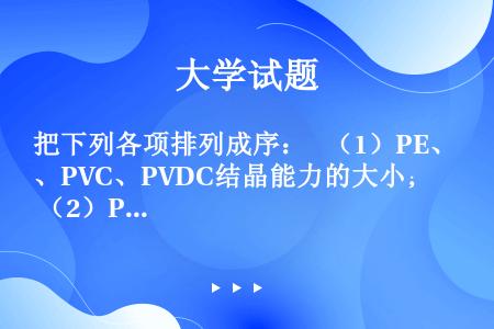 把下列各项排列成序：  （1）PE、PVC、PVDC结晶能力的大小；  （2）PA-6、PA-66、...