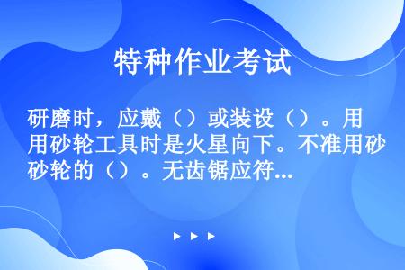 研磨时，应戴（）或装设（）。用砂轮工具时是火星向下。不准用砂轮的（）。无齿锯应符合上述各项规定。使用...