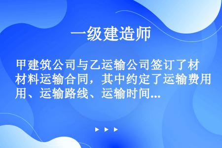 甲建筑公司与乙运输公司签订了材料运输合同，其中约定了运输费用、运输路线、运输时间和交货地点等，并明确...