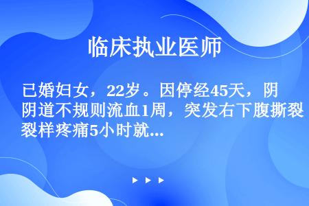 已婚妇女，22岁。因停经45天，阴道不规则流血1周，突发右下腹撕裂样疼痛5小时就诊。平素月经规律，尿...