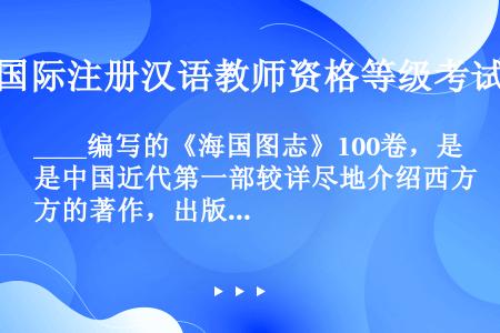 ____编写的《海国图志》100卷，是中国近代第一部较详尽地介绍西方的著作，出版之后，风行海内外。