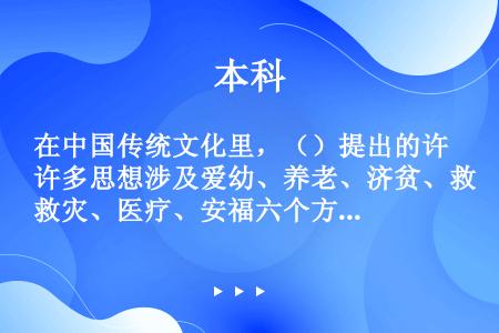 在中国传统文化里，（）提出的许多思想涉及爱幼、养老、济贫、救灾、医疗、安福六个方面。