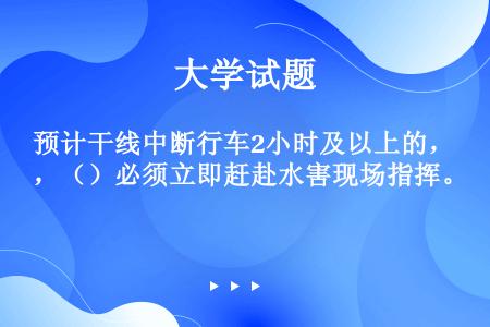 预计干线中断行车2小时及以上的，（）必须立即赶赴水害现场指挥。