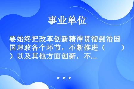 要始终把改革创新精神贯彻到治国理政各个环节，不断推进（　　）以及其他方面创新，不断推进我国社会主义制...