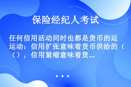 任何信用活动同时也都是货币的运动：信用扩张意味着货币供给的（）；信用紧缩意味着货币供给的（）。这两个...